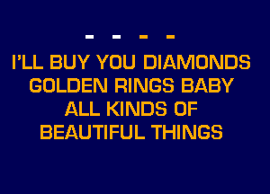 I'LL BUY YOU DIAMONDS
GOLDEN RINGS BABY
ALL KINDS OF
BEAUTIFUL THINGS