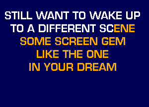 STILL WANT TO WAKE UP
TO A DIFFERENT SCENE
SOME SCREEN GEM
LIKE THE ONE
IN YOUR DREAM