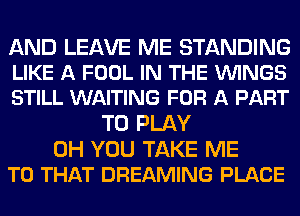 AND LEAVE ME STANDING
LIKE A FOOL IN THE VUINGS
STILL WAITING FOR A PART

TO PLAY

0H YOU TAKE ME
TO THAT DREAMING PLACE