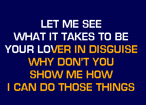 LET ME SEE
WHAT IT TAKES TO BE
YOUR LOVER IN DISGUISE
WHY DON'T YOU
SHOW ME HOW
I CAN DO THOSE THINGS