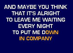 AND MAYBE YOU THINK
THAT ITS ALRIGHT
TO LEAVE ME WAITING

EVERY NIGHT
TO PUT ME DOWN
IN COMPANY