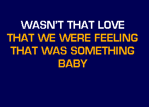 WASN'T THAT LOVE
THAT WE WERE FEELING
THAT WAS SOMETHING
BABY