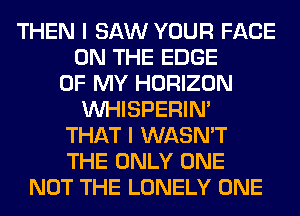 THEN I SAW YOUR FACE
ON THE EDGE
OF MY HORIZON
VVHISPERIN'
THAT I WASN'T
THE ONLY ONE
NOT THE LONELY ONE
