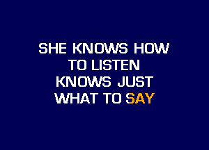 SHE KNOWS HOW
TO LISTEN

KNOWS JUST
WHAT TO SAY