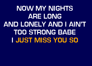 NOW MY NIGHTS
ARE LONG
AND LONELY AND I AIN'T
T00 STRONG BABE
I JUST MISS YOU SO