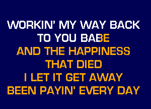 WORKIM MY WAY BACK
TO YOU BABE
AND THE HAPPINESS
THAT DIED
I LET IT GET AWAY
BEEN PAYIN' EVERY DAY