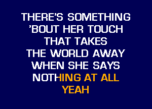 THERE'S SOMETHING
'BUUT HER TOUCH
THAT TAKES
THE WORLD AWAY
WHEN SHE SAYS
NOTHING AT ALL
YEAH