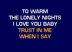 T0 WARM
THE LONELY NIGHTS
I LOVE YOU BABY

TRUST IN ME
WHEN I SAY