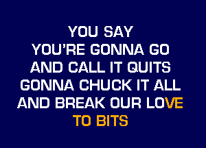 YOU SAY
YOU'RE GONNA GO
AND CALL IT QUITS

GONNA CHUCK IT ALL
AND BREAK OUR LOVE
TO BITS