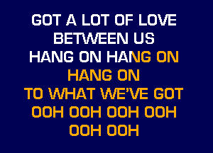 GOT A LOT OF LOVE
BETWEEN US
HANG 0N HANG 0N
HANG ON
TO WHAT WEWE GOT
00H 00H 00H 00H
00H 00H