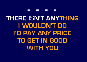 THERE ISN'T ANYTHING
I WOULDN'T DO
I'D PAY ANY PRICE
TO GET IN GOOD
WITH YOU