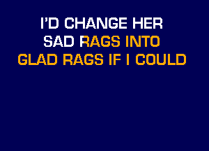 I'D CHANGE HER
SAD RAGS INTO
GLAD RAGS IF I COULD