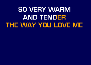 SO VERY WARM
AND TENDER
THE WAY YOU LOVE ME