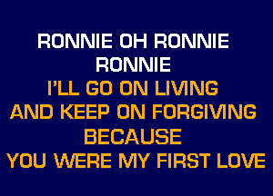 RONNIE 0H RONNIE
RONNIE
I'LL GO ON LIVING
AND KEEP ON FORGIVING

BECAUSE
YOU WERE MY FIRST LOVE