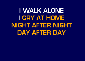 I WALK ALONE
I CRY AT HOME
NIGHT AFTER NIGHT

DAY AFTER DAY