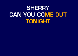 SHERRY
CAN YOU COME OUT
TONIGHT