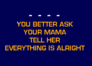 YOU BETTER ASK
YOUR MAMA
TELL HER
EVERYTHING IS ALRIGHT