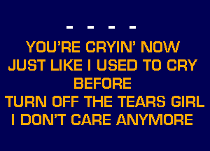 YOU'RE CRYIN' NOW
JUST LIKE I USED TO CRY
BEFORE
TURN OFF THE TEARS GIRL
I DON'T CARE ANYMORE