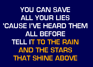 YOU CAN SAVE
ALL YOUR LIES
'CAUSE I'VE HEARD THEM
ALL BEFORE
TELL IT TO THE RAIN
AND THE STARS
THAT SHINE ABOVE