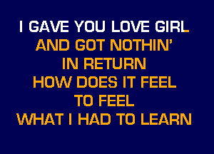 I GAVE YOU LOVE GIRL
AND GOT NOTHIN'
IN RETURN
HOW DOES IT FEEL
T0 FEEL
WHAT I HAD TO LEARN