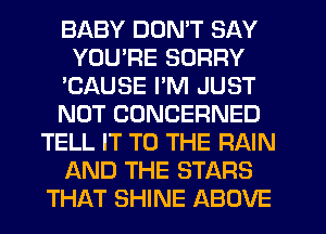 BABY DON'T SAY
YOURE SORRY
'CAUSE I'M JUST
NOT CUNCERNED
TELL IT TO THE RAIN
AND THE STARS
THAT SHINE ABOVE