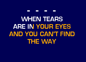 WHEN TEARS
ARE IN YOUR EYES

AND YOU CAN'T FIND
THE WAY