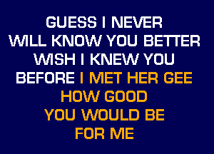 GUESS I NEVER
INILL KNOW YOU BETTER
INISH I KNEW YOU
BEFORE I MET HER GEE
HOW GOOD
YOU WOULD BE
FOR ME