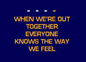 WHEN WE'RE OUT
TOGETHER

EVERYONE
KNOWS THE WAY
WE FEEL