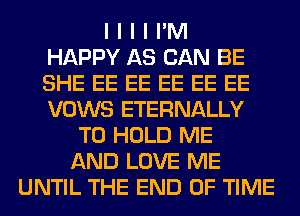 I I I I I'M
HAPPY AS CAN BE
SHE EE EE EE EE EE
VOWS ETERNALLY
TO HOLD ME
AND LOVE ME
UNTIL THE END OF TIME