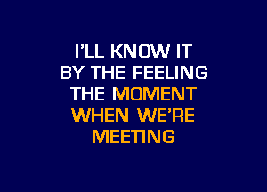 I'LL KNOW IT
BY THE FEELING
THE MOMENT

WHEN WE'RE
MEETING