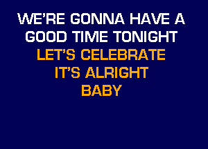 WE'RE GONNA HAVE A
GOOD TIME TONIGHT
LET'S CELEBRATE
IT'S ALRIGHT
BABY