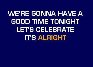 WE'RE GONNA HAVE A
GOOD TIME TONIGHT
LET'S CELEBRATE
IT'S ALRIGHT