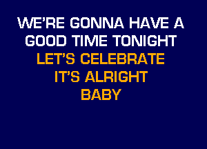 WE'RE GONNA HAVE A
GOOD TIME TONIGHT
LET'S CELEBRATE
IT'S ALRIGHT
BABY