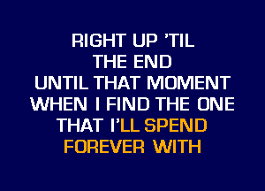 RIGHT UP 'TIL
THE END
UNTIL THAT MOMENT
WHEN I FIND THE ONE
THAT I'LL SPEND
FOREVER WITH