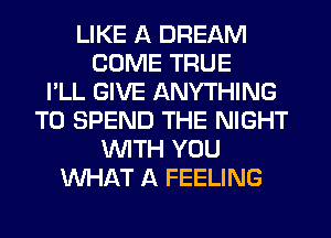 LIKE A DREAM
COME TRUE
I'LL GIVE ANYTHING
T0 SPEND THE NIGHT
WTH YOU
WHAT A FEELING