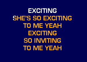 EXCITING
SHE'S SO EXCITING
TO ME YEAH

EXCITING
SD INVITING
TO ME YEAH