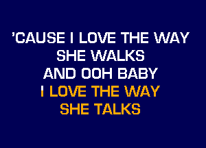 'CAUSE I LOVE THE WAY
SHE WALKS
AND 00H BABY

I LOVE THE WAY
SHE TALKS