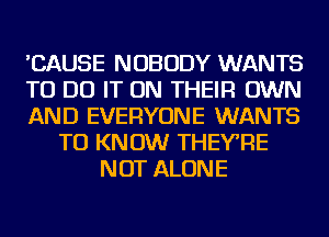 'CAUSE NOBODY WANTS
TO DO IT ON THEIR OWN
AND EVERYONE WANTS
TO KNOW THEY'RE
NOT ALONE