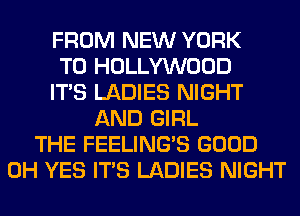 FROM NEW YORK
T0 HOLLYWOOD
ITS LADIES NIGHT
AND GIRL
THE FEELINGS GOOD
0H YES ITS LADIES NIGHT