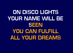 0N DISCO LIGHTS
YOUR NAME WILL BE
SEEN
YOU CAN FULFILL
ALL YOUR DREAMS