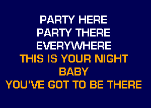 PARTY HERE
PARTY THERE
EVERYWHERE

THIS IS YOUR NIGHT
BABY
YOU'VE GOT TO BE THERE