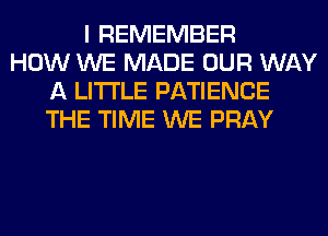 I REMEMBER
HOW WE MADE OUR WAY
A LITTLE PATIENCE
THE TIME WE PRAY