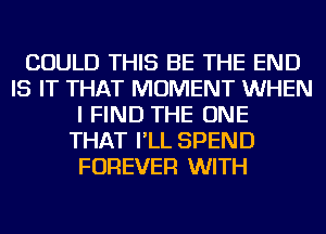 COULD THIS BE THE END
IS IT THAT MOMENT WHEN
I FIND THE ONE
THAT I'LL SPEND
FOREVER WITH