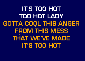 ITS T00 HOT
T00 HOT LADY
GOTTA COOL THIS ANGER
FROM THIS MESS
THAT WE'VE MADE
ITS T00 HOT