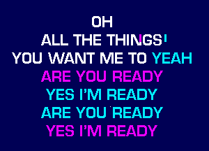 0H
ALL THE THINGS'
YOU WANT ME TO YEAH

YES I'M READY
ARE YOU READY