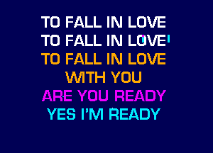 T0 FALL IN LOVE

TO FALL IN LONEl

T0 FALL IN LOVE
WITH YOU

YES I'M READY