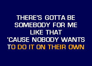 THERE'S GO'ITA BE
SOMEBODY FOR ME
LIKE THAT
'CAUSE NOBODY WANTS
TO DO IT ON THEIR OWN