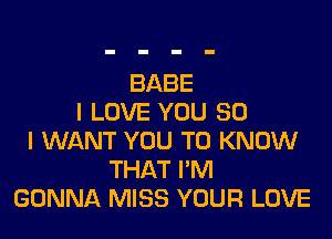 BABE
I LOVE YOU SO

I WANT YOU TO KNOW
THAT I'M
GONNA MISS YOUR LOVE