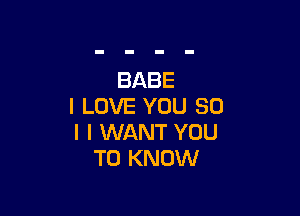 BABE
I LOVE YOU SO

I I WANT YOU
TO KNOW
