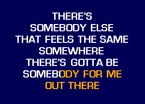 THERE'S
SOMEBODY ELSE
THAT FEELS THE SAME
SOMEWHERE
THERE'S GO'ITA BE
SOMEBODY FOR ME
OUT THERE